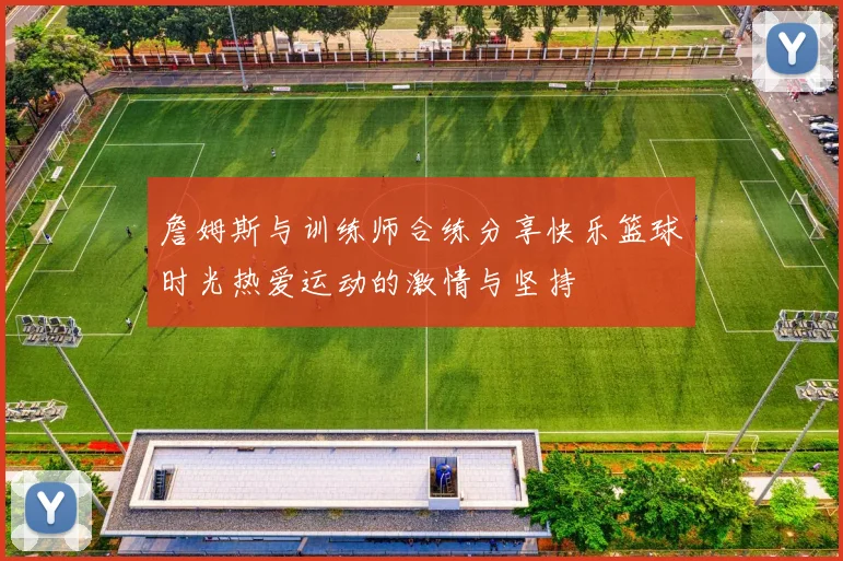 詹姆斯与训练师合练分享快乐篮球时光热爱运动的激情与坚持